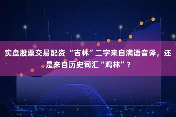 实盘股票交易配资 “吉林”二字来自满语音译，还是来自历史词汇“鸡林”？