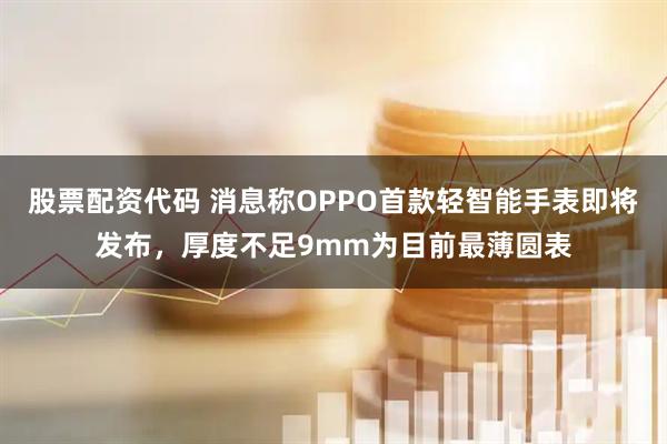 股票配资代码 消息称OPPO首款轻智能手表即将发布，厚度不足9mm为目前最薄圆表