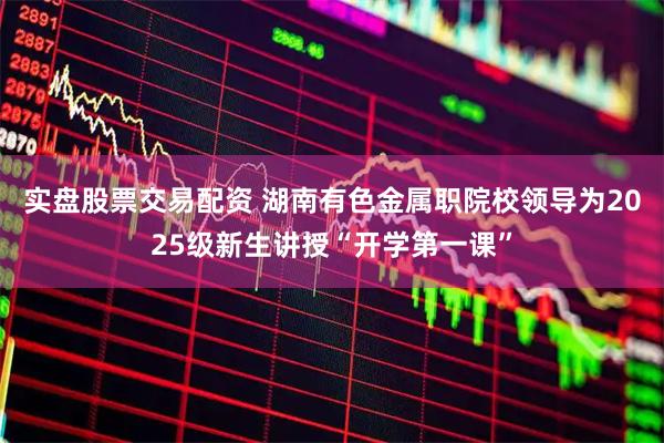 实盘股票交易配资 湖南有色金属职院校领导为2025级新生讲授“开学第一课”