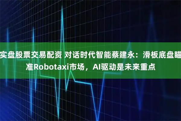实盘股票交易配资 对话时代智能蔡建永：滑板底盘瞄准Robotaxi市场，AI驱动是未来重点