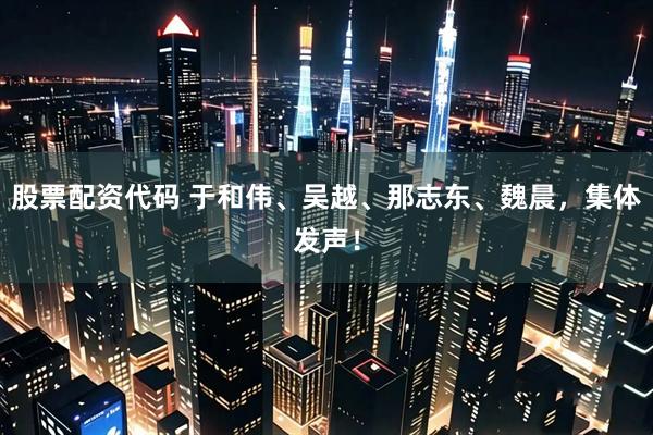 股票配资代码 于和伟、吴越、那志东、魏晨，集体发声！