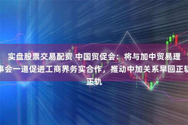 实盘股票交易配资 中国贸促会：将与加中贸易理事会一道促进工商界务实合作，推动中加关系早回正轨