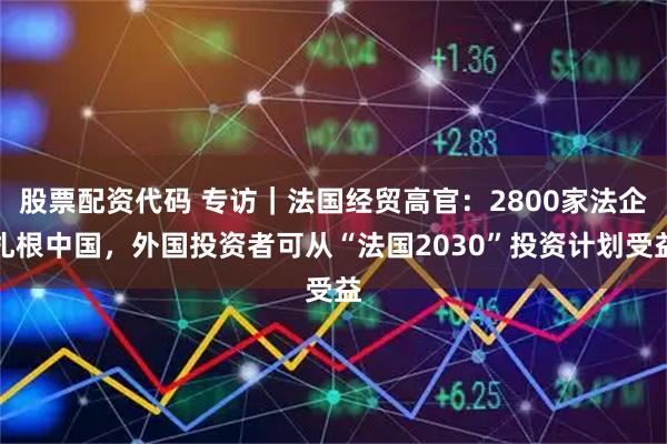 股票配资代码 专访｜法国经贸高官：2800家法企扎根中国，外国投资者可从“法国2030”投资计划受益