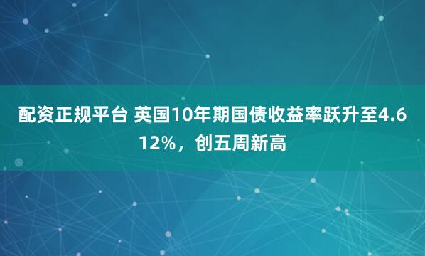 配资正规平台 英国10年期国债收益率跃升至4.612%，创五周新高