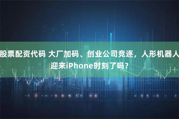 股票配资代码 大厂加码、创业公司竞逐，人形机器人迎来iPhone时刻了吗？