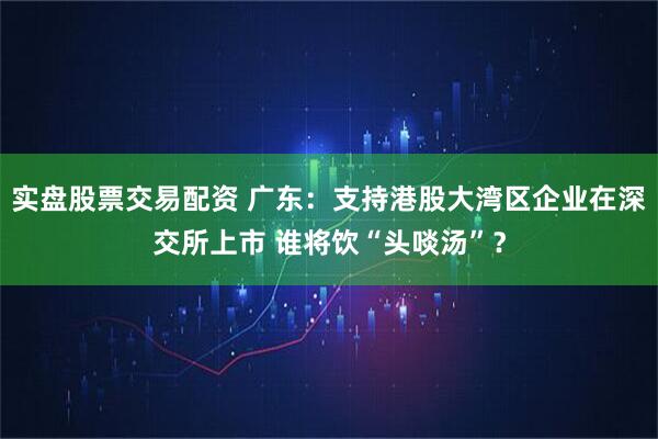实盘股票交易配资 广东：支持港股大湾区企业在深交所上市 谁将饮“头啖汤”？
