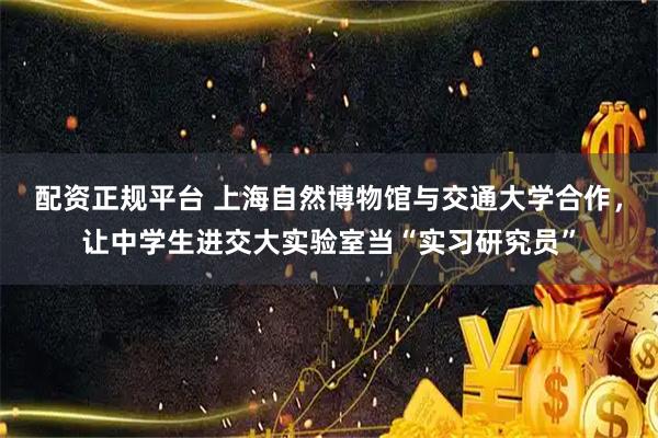配资正规平台 上海自然博物馆与交通大学合作，让中学生进交大实验室当“实习研究员”