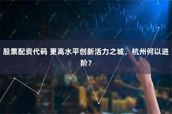 股票配资代码 更高水平创新活力之城，杭州何以进阶？