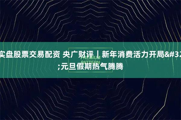 实盘股票交易配资 央广财评｜新年消费活力开局 元旦假期热气腾腾