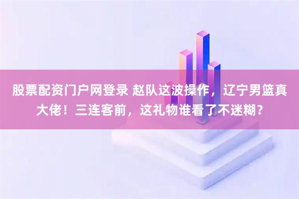 股票配资门户网登录 赵队这波操作，辽宁男篮真大佬！三连客前，这礼物谁看了不迷糊？