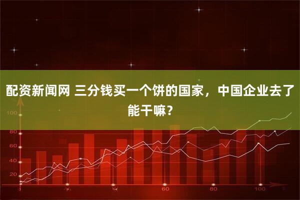配资新闻网 三分钱买一个饼的国家，中国企业去了能干嘛？