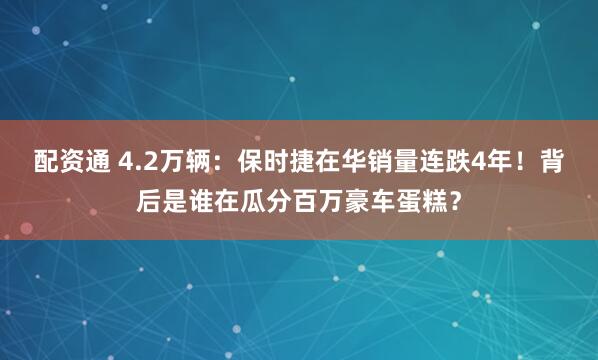 配资通 4.2万辆：保时捷在华销量连跌4年！背后是谁在瓜分百万豪车蛋糕？