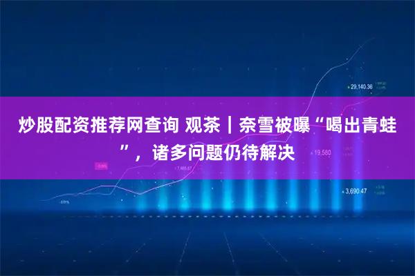 炒股配资推荐网查询 观茶｜奈雪被曝“喝出青蛙”，诸多问题仍待解决