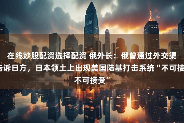在线炒股配资选择配资 俄外长：俄曾通过外交渠道告诉日方，日本领土上出现美国陆基打击系统“不可接受”