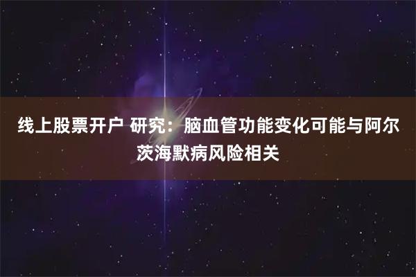 线上股票开户 研究：脑血管功能变化可能与阿尔茨海默病风险相关