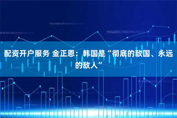 配资开户服务 金正恩：韩国是“彻底的敌国、永远的敌人”