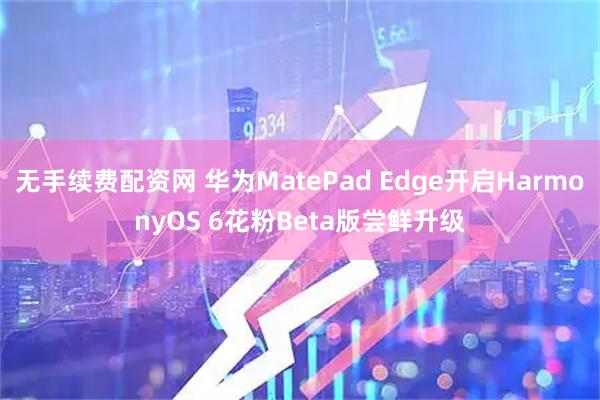 无手续费配资网 华为MatePad Edge开启HarmonyOS 6花粉Beta版尝鲜升级