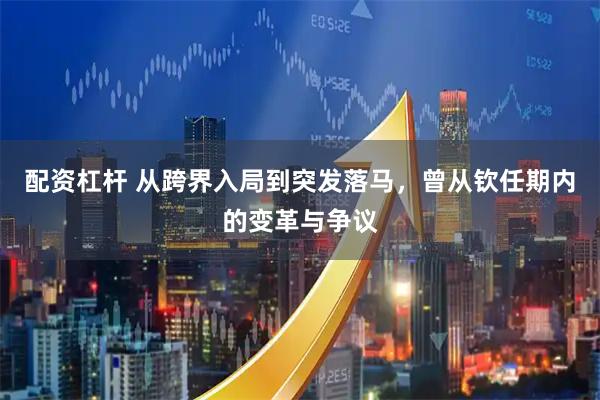 配资杠杆 从跨界入局到突发落马，曾从钦任期内的变革与争议