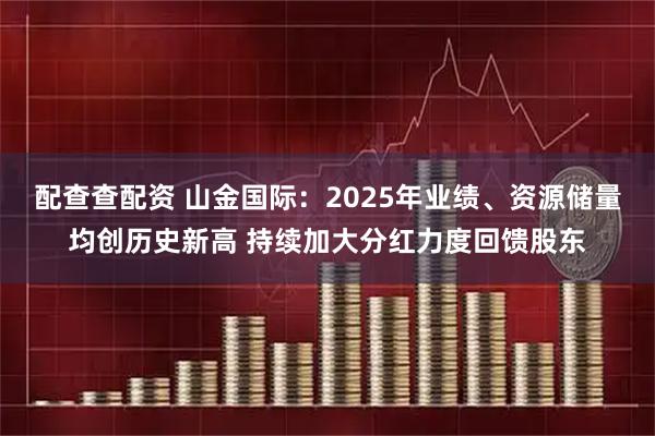 配查查配资 山金国际：2025年业绩、资源储量均创历史新高 持续加大分红力度回馈股东