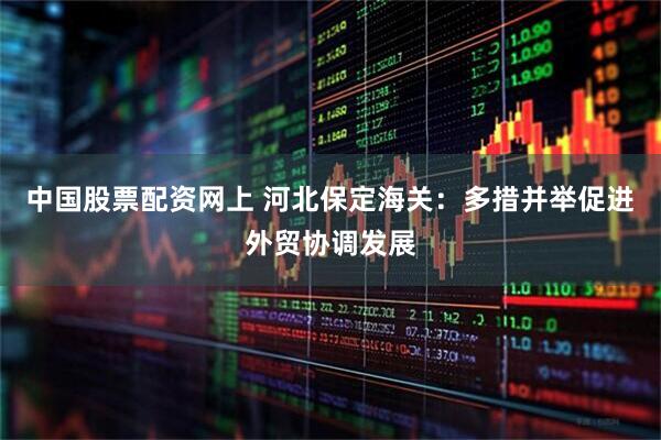 中国股票配资网上 河北保定海关：多措并举促进外贸协调发展