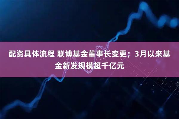 配资具体流程 联博基金董事长变更；3月以来基金新发规模超千亿元