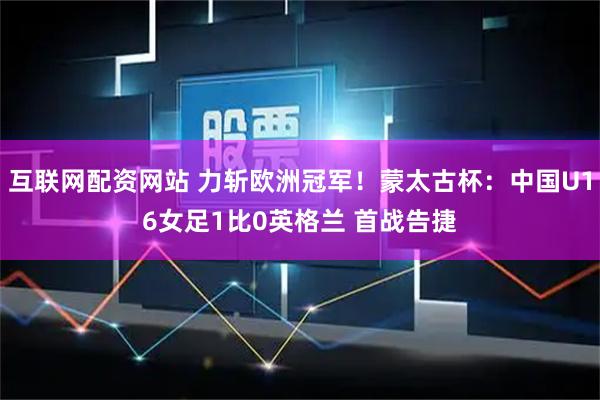互联网配资网站 力斩欧洲冠军！蒙太古杯：中国U16女足1比0英格兰 首战告捷