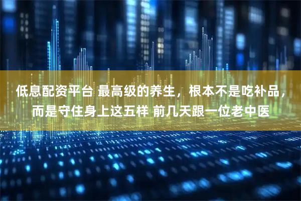 低息配资平台 最高级的养生，根本不是吃补品，而是守住身上这五样 前几天跟一位老中医
