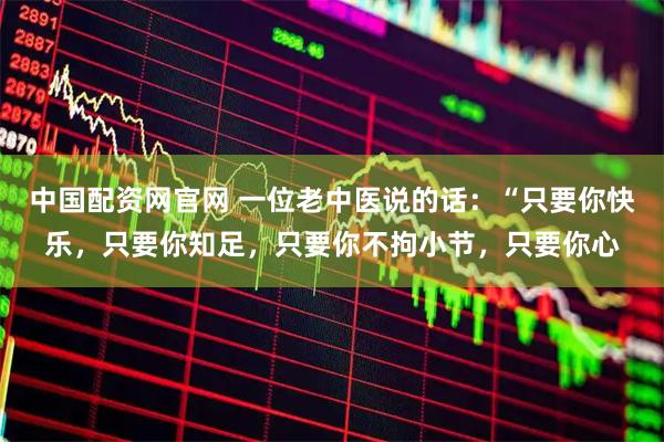 中国配资网官网 一位老中医说的话：“只要你快乐，只要你知足，只要你不拘小节，只要你心
