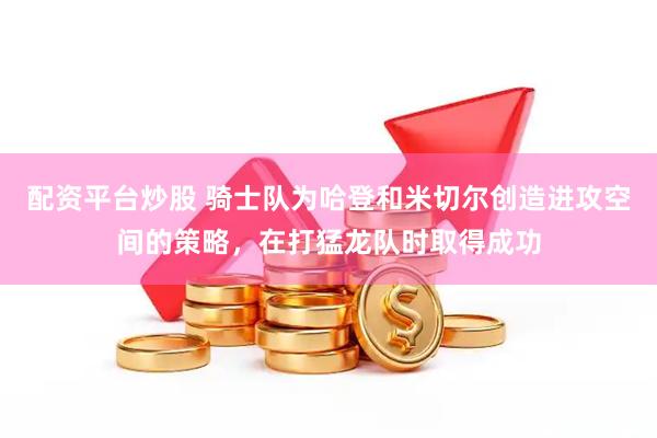 配资平台炒股 骑士队为哈登和米切尔创造进攻空间的策略，在打猛龙队时取得成功