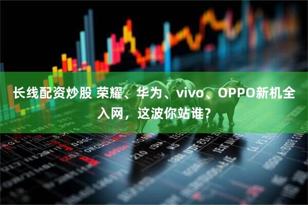 长线配资炒股 荣耀、华为、vivo、OPPO新机全入网，这波你站谁？