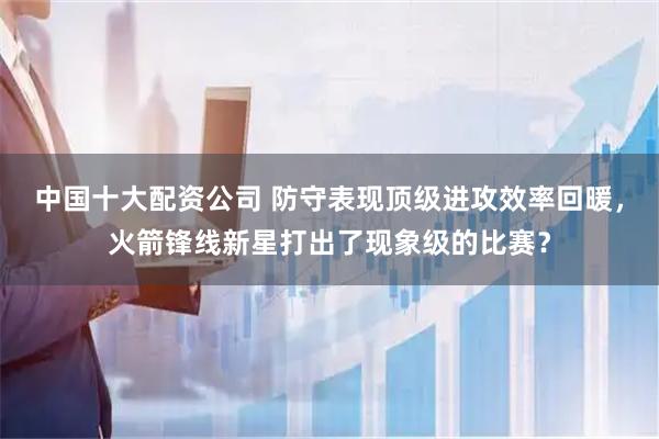 中国十大配资公司 防守表现顶级进攻效率回暖，火箭锋线新星打出了现象级的比赛？