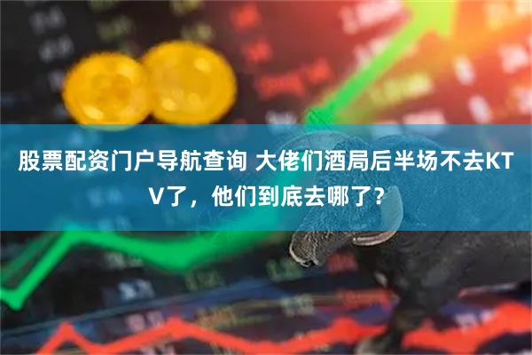 股票配资门户导航查询 大佬们酒局后半场不去KTV了,他们到底去哪了?