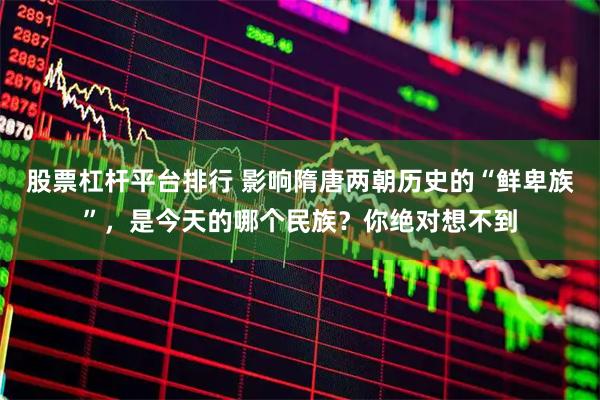 股票杠杆平台排行 影响隋唐两朝历史的“鲜卑族”，是今天的哪个民族？你绝对想不到
