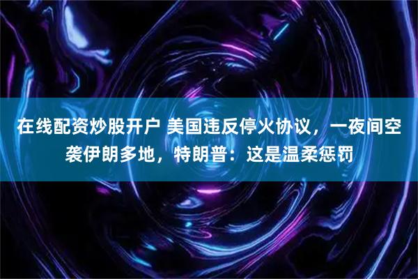 在线配资炒股开户 美国违反停火协议，一夜间空袭伊朗多地，特朗普：这是温柔惩罚