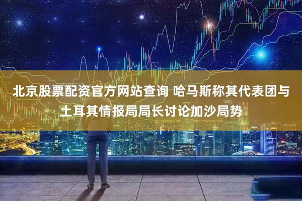 北京股票配资官方网站查询 哈马斯称其代表团与土耳其情报局局长讨论加沙局势