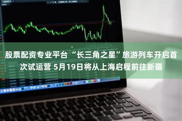 股票配资专业平台 “长三角之星”旅游列车开启首次试运营 5月19日将从上海启程前往新疆