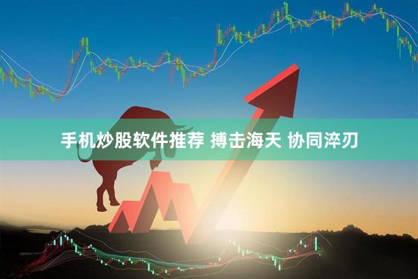 手机炒股软件推荐 搏击海天 协同淬刃
