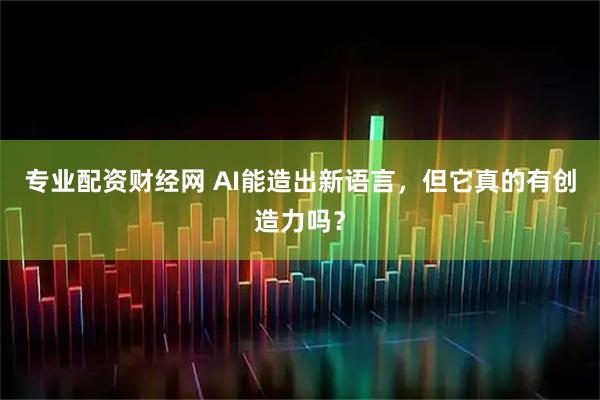 专业配资财经网 AI能造出新语言，但它真的有创造力吗？