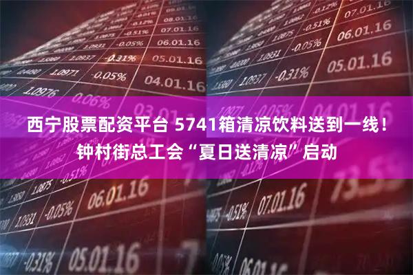 西宁股票配资平台 5741箱清凉饮料送到一线！钟村街总工会“夏日送清凉”启动