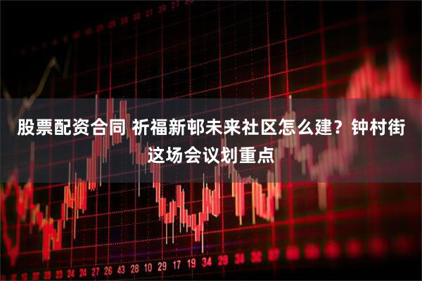 股票配资合同 祈福新邨未来社区怎么建？钟村街这场会议划重点