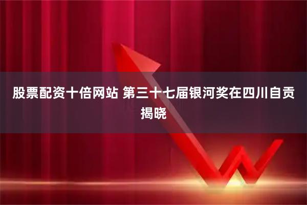 股票配资十倍网站 第三十七届银河奖在四川自贡揭晓