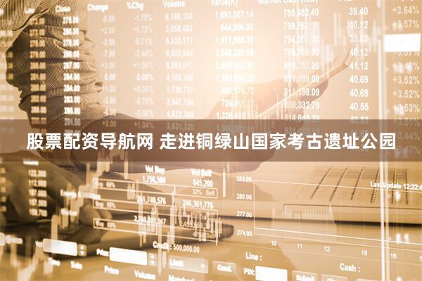 股票配资导航网 走进铜绿山国家考古遗址公园