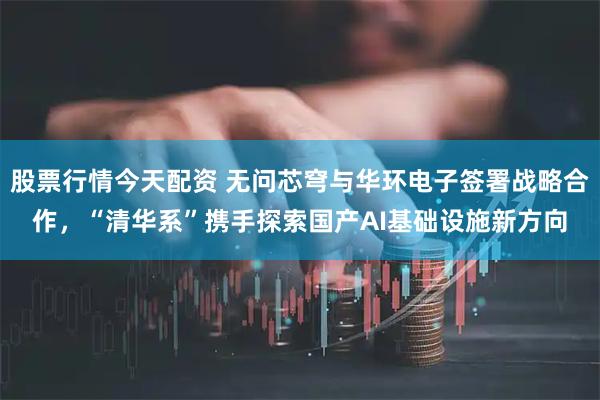 股票行情今天配资 无问芯穹与华环电子签署战略合作，“清华系”携手探索国产AI基础设施新方向