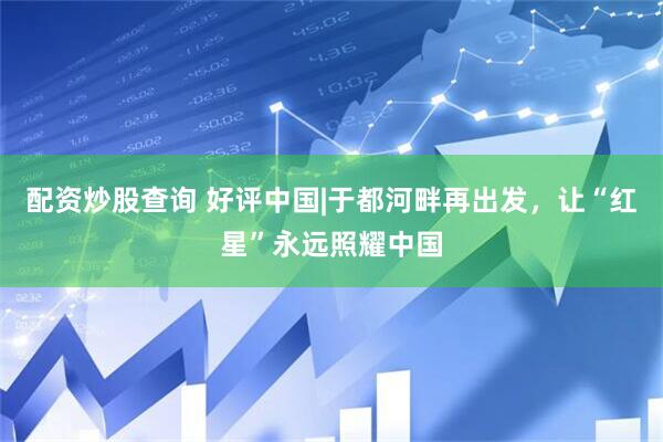 配资炒股查询 好评中国|于都河畔再出发，让“红星”永远照耀中国